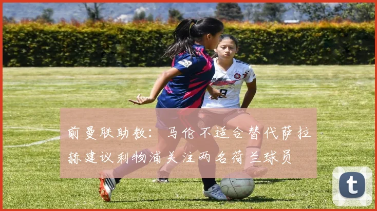 前曼联助教：马伦不适合替代萨拉赫建议利物浦关注两名荷兰球员