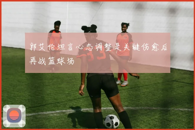 郭艾伦坦言心态调整是关键伤愈后再战篮球场