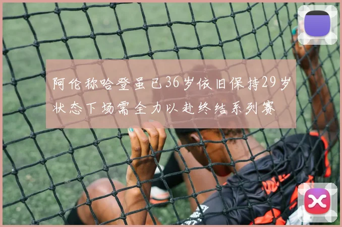 阿伦称哈登虽已36岁依旧保持29岁状态下场需全力以赴终结系列赛