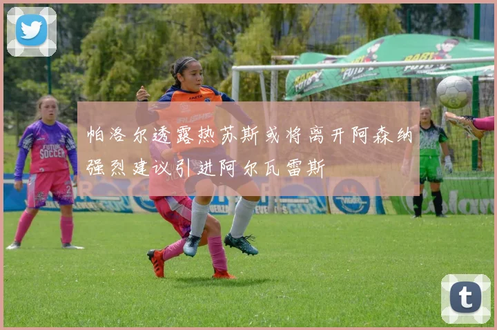 帕洛尔透露热苏斯或将离开阿森纳强烈建议引进阿尔瓦雷斯