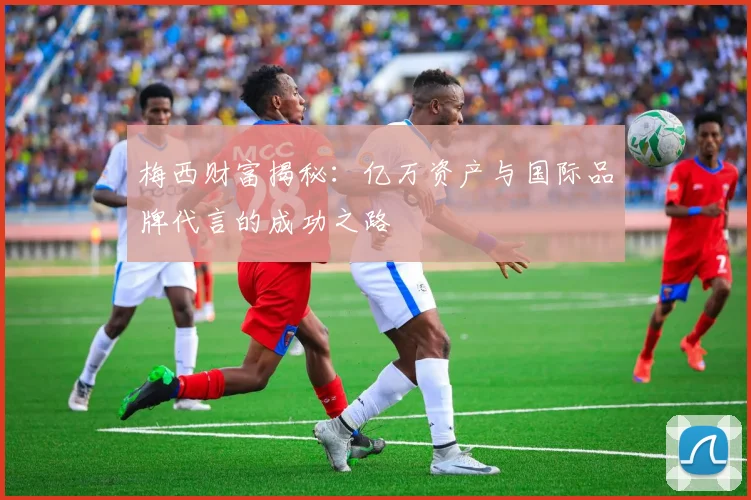 梅西财富揭秘：亿万资产与国际品牌代言的成功之路