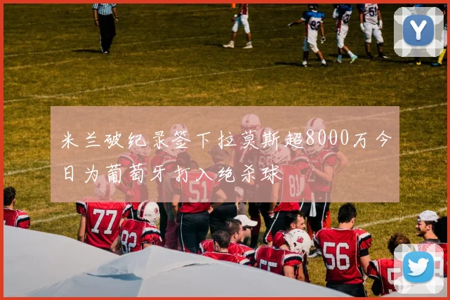 米兰破纪录签下拉莫斯超8000万今日为葡萄牙打入绝杀球