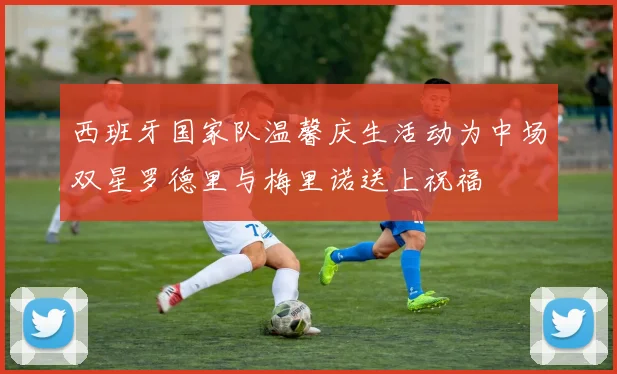 西班牙国家队温馨庆生活动为中场双星罗德里与梅里诺送上祝福