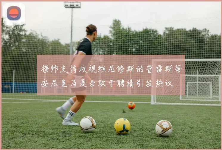 穆帅支持歧视维尼修斯的普雷斯蒂安尼皇马是否敢于聘请引发热议
