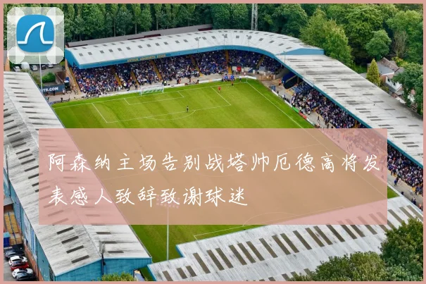 阿森纳主场告别战塔帅厄德高将发表感人致辞致谢球迷