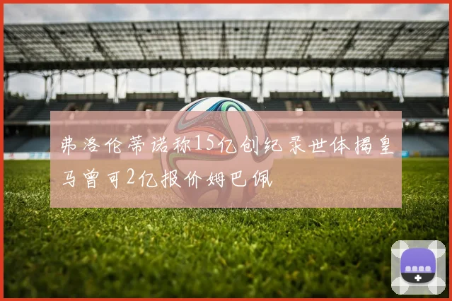 弗洛伦蒂诺称15亿创纪录世体揭皇马曾可2亿报价姆巴佩